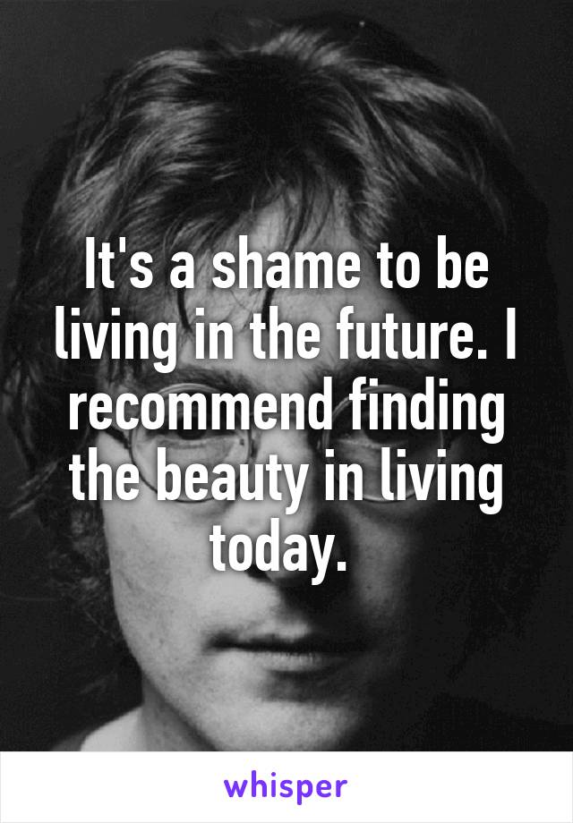 It's a shame to be living in the future. I recommend finding the beauty in living today. 