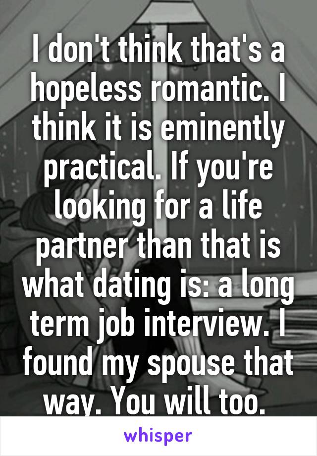I don't think that's a hopeless romantic. I think it is eminently practical. If you're looking for a life partner than that is what dating is: a long term job interview. I found my spouse that way. You will too. 