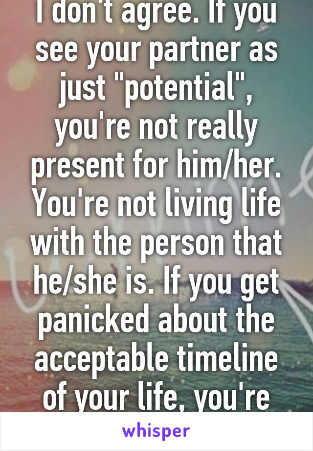 I don't agree. If you see your partner as just "potential", you're not really present for him/her. You're not living life with the person that he/she is. If you get panicked about the acceptable timeline of your life, you're doing it wrong. 