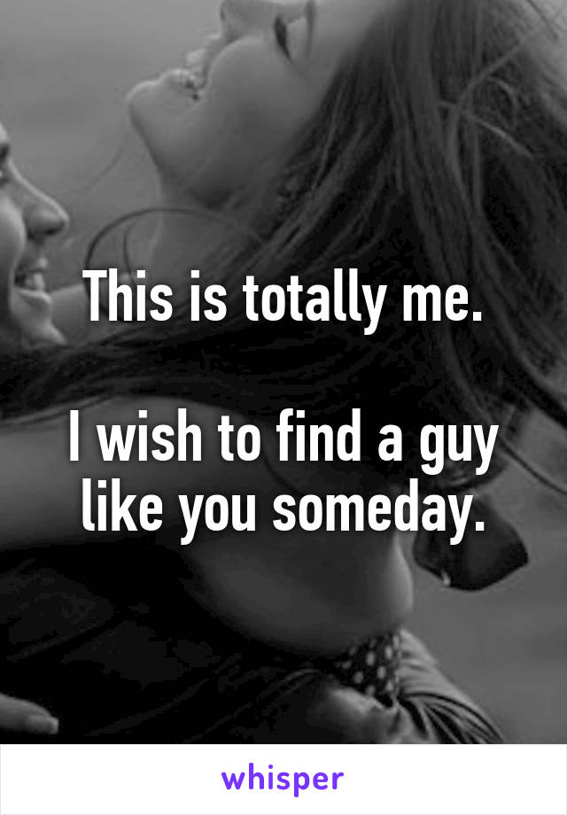 This is totally me.

I wish to find a guy like you someday.
