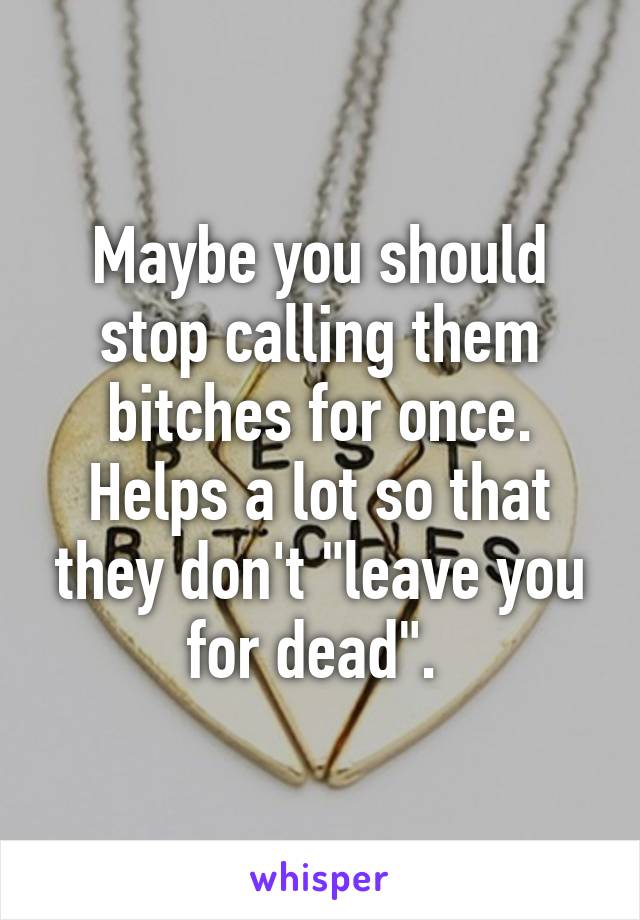 Maybe you should stop calling them bitches for once. Helps a lot so that they don't "leave you for dead". 
