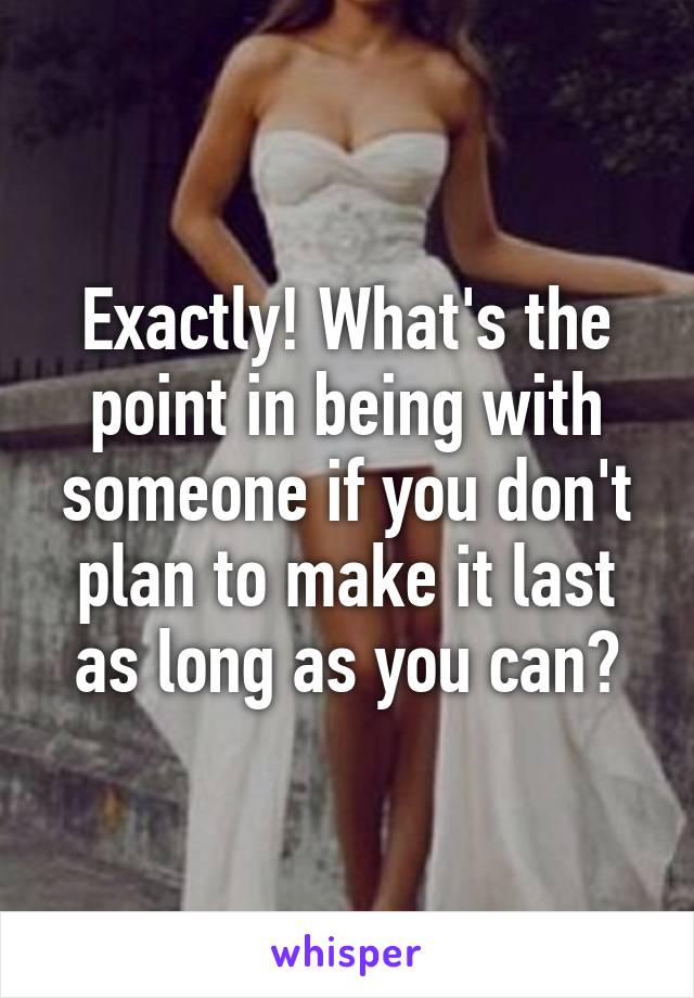 Exactly! What's the point in being with someone if you don't plan to make it last as long as you can?