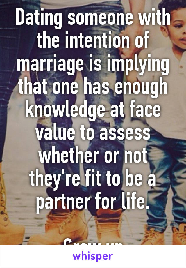 Dating someone with the intention of marriage is implying that one has enough knowledge at face value to assess whether or not they're fit to be a partner for life.

Grow up