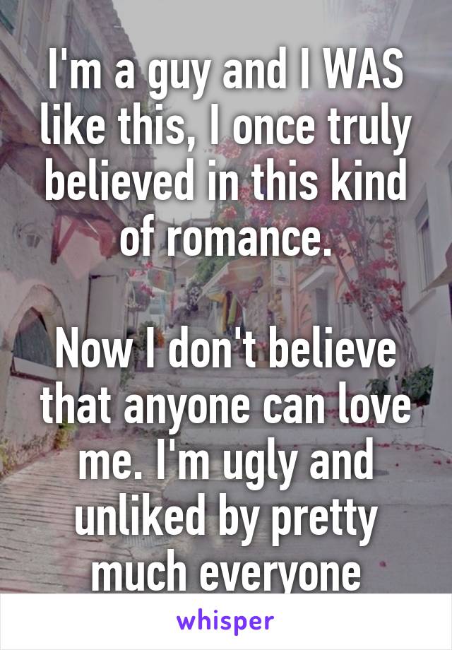 I'm a guy and I WAS like this, I once truly believed in this kind of romance.

Now I don't believe that anyone can love me. I'm ugly and unliked by pretty much everyone