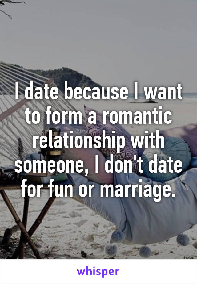 I date because I want to form a romantic relationship with someone, I don't date for fun or marriage.