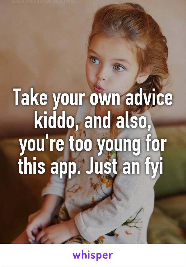 Take your own advice kiddo, and also, you're too young for this app. Just an fyi 