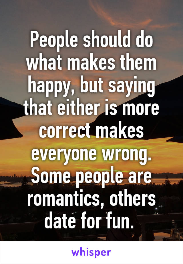 People should do what makes them happy, but saying that either is more correct makes everyone wrong. Some people are romantics, others date for fun. 