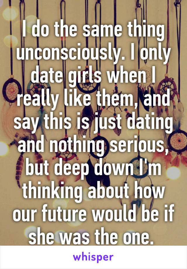 I do the same thing unconsciously. I only date girls when I really like them, and say this is just dating and nothing serious, but deep down I'm thinking about how our future would be if she was the one. 
