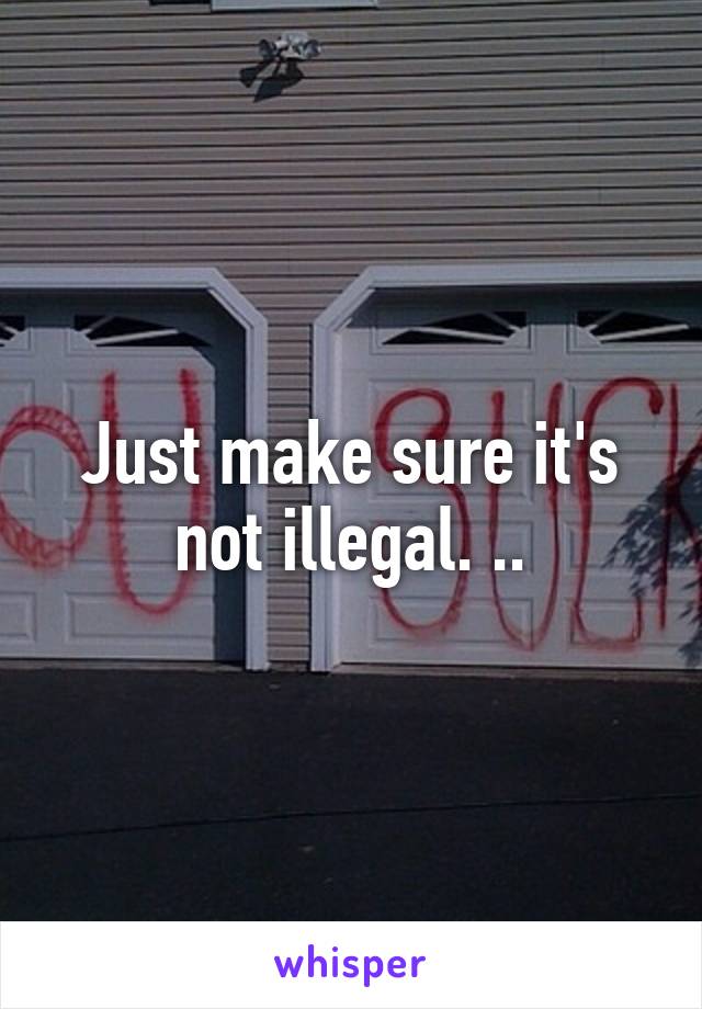 Just make sure it's not illegal. ..