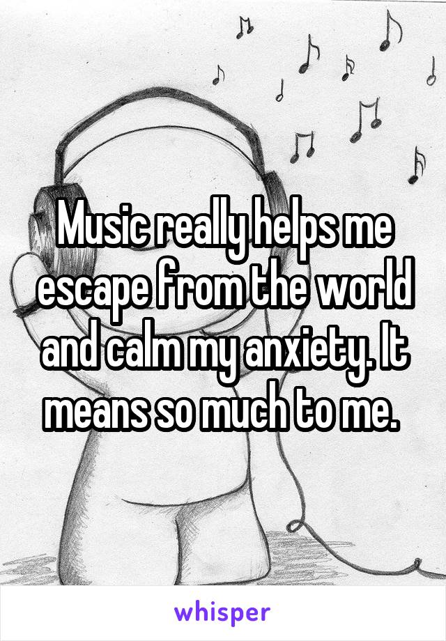 Music really helps me escape from the world and calm my anxiety. It means so much to me. 