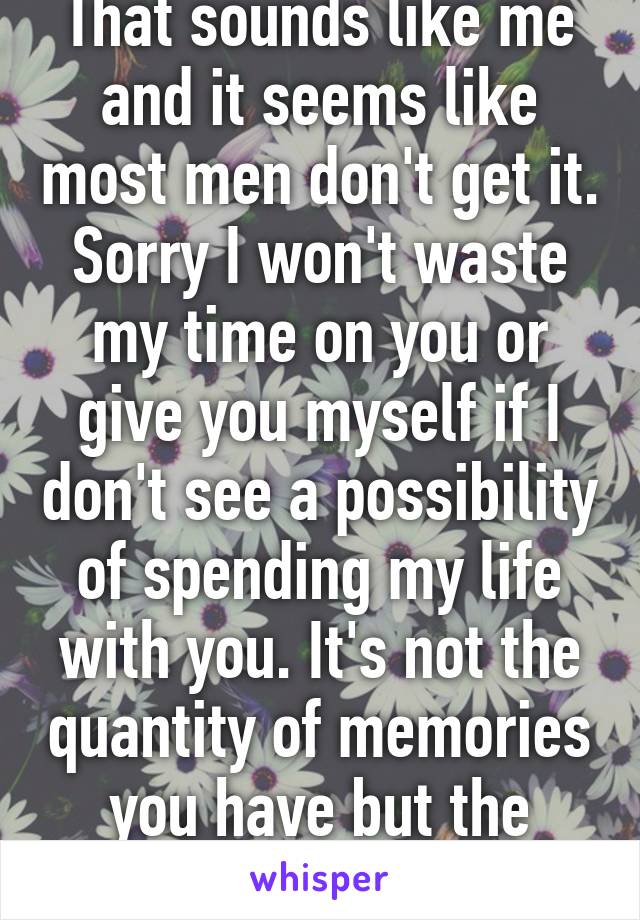 That sounds like me and it seems like most men don't get it. Sorry I won't waste my time on you or give you myself if I don't see a possibility of spending my life with you. It's not the quantity of memories you have but the quality em