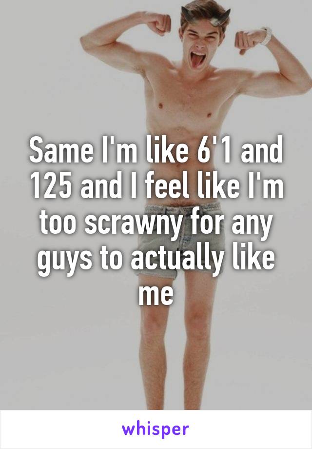 Same I'm like 6'1 and 125 and I feel like I'm too scrawny for any guys to actually like me