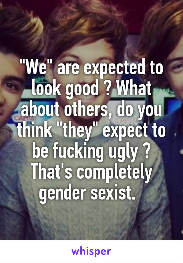 "We" are expected to look good ? What about others, do you think "they" expect to be fucking ugly ? That's completely gender sexist.  