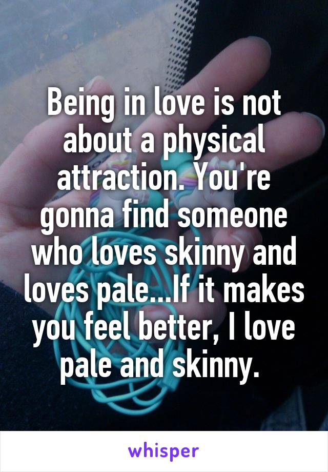 Being in love is not about a physical attraction. You're gonna find someone who loves skinny and loves pale...If it makes you feel better, I love pale and skinny. 