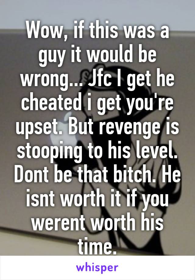 Wow, if this was a guy it would be wrong... Jfc I get he cheated i get you're upset. But revenge is stooping to his level. Dont be that bitch. He isnt worth it if you werent worth his time.