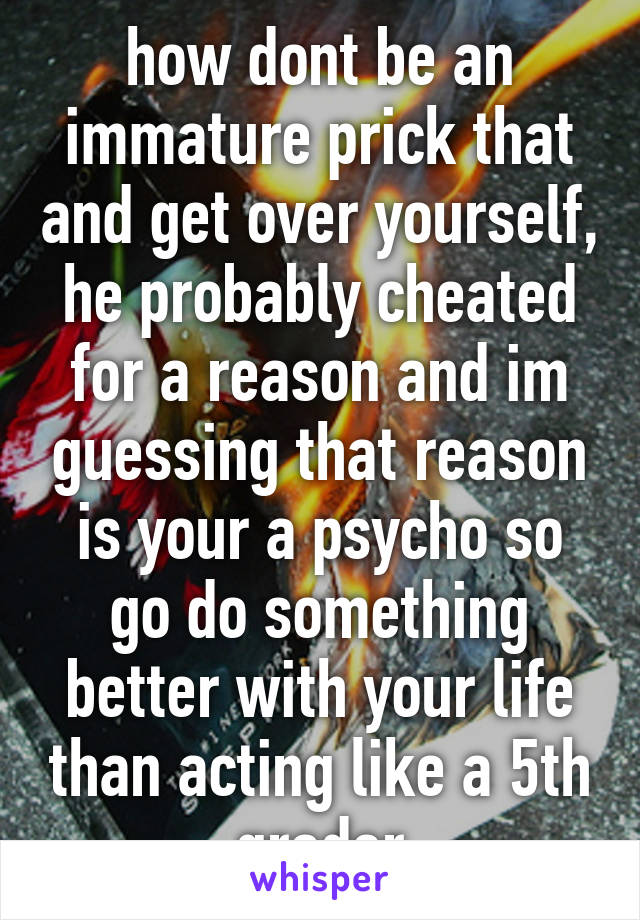 how dont be an immature prick that and get over yourself, he probably cheated for a reason and im guessing that reason is your a psycho so go do something better with your life than acting like a 5th grader