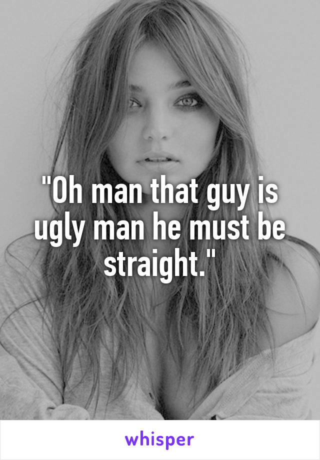 "Oh man that guy is ugly man he must be straight."