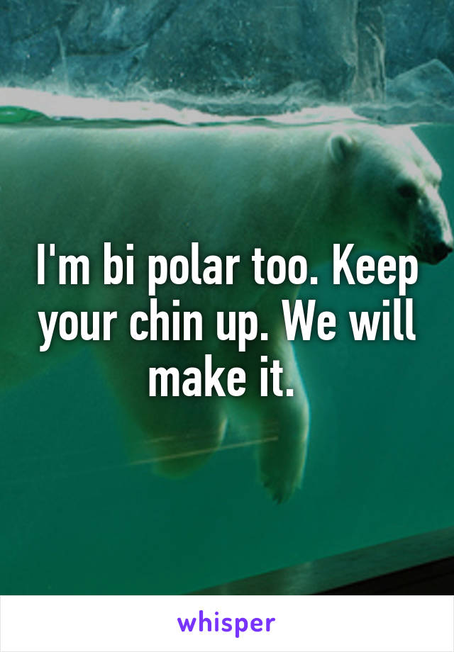 I'm bi polar too. Keep your chin up. We will make it. 