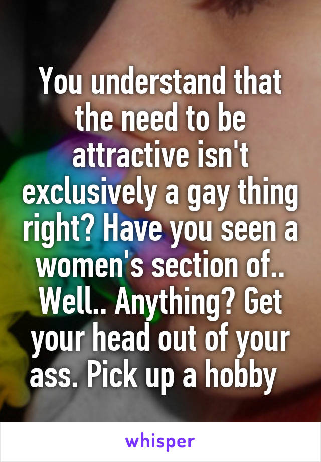 You understand that the need to be attractive isn't exclusively a gay thing right? Have you seen a women's section of.. Well.. Anything? Get your head out of your ass. Pick up a hobby  