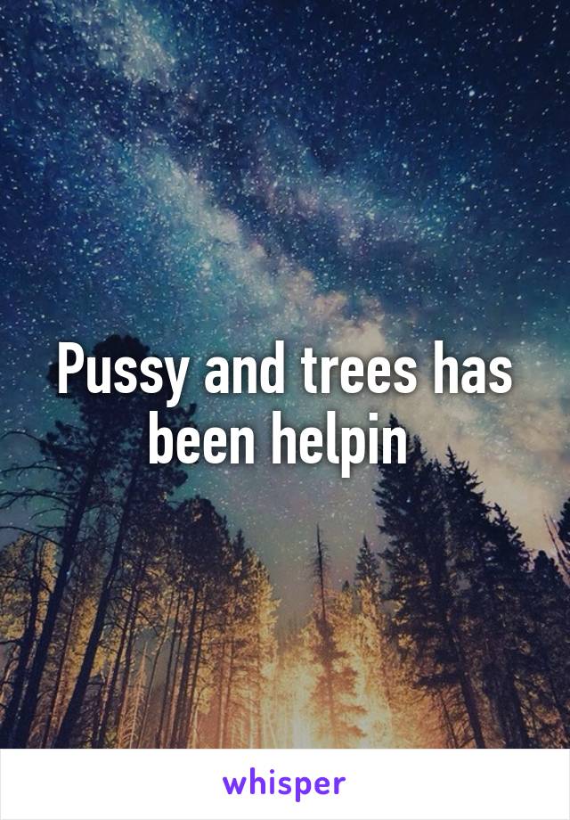 Pussy and trees has been helpin 