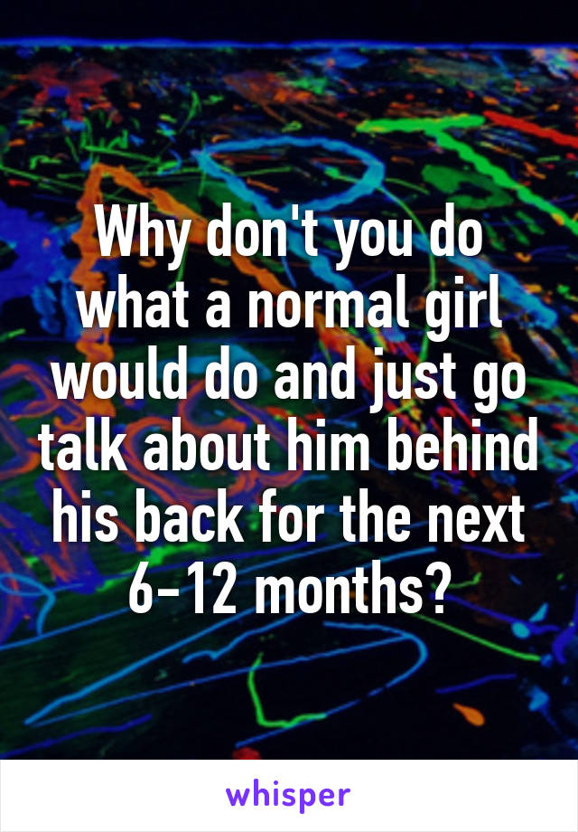 Why don't you do what a normal girl would do and just go talk about him behind his back for the next 6-12 months?