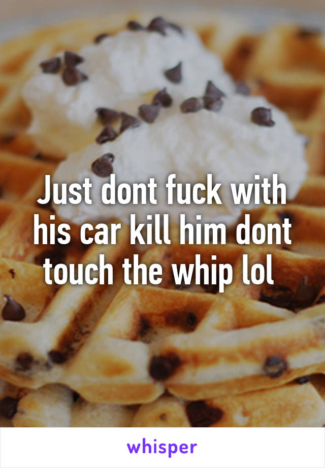 Just dont fuck with his car kill him dont touch the whip lol 