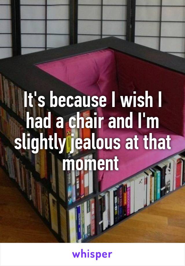 It's because I wish I had a chair and I'm slightly jealous at that moment 