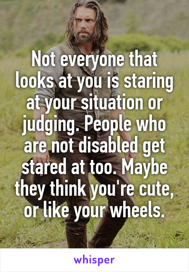 Not everyone that looks at you is staring at your situation or judging. People who are not disabled get stared at too. Maybe they think you're cute, or like your wheels.