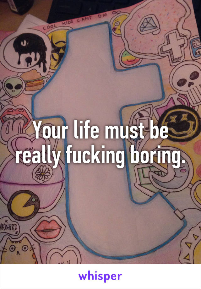 Your life must be really fucking boring.