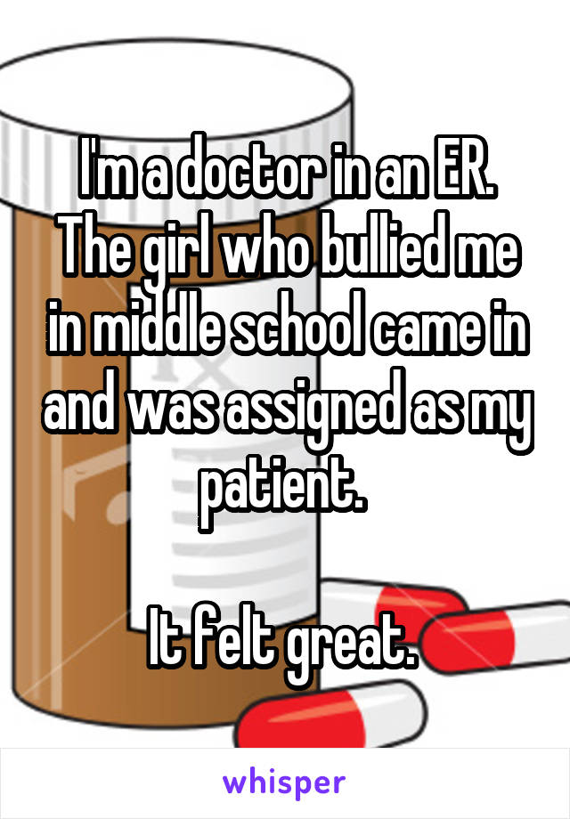 I'm a doctor in an ER. The girl who bullied me in middle school came in and was assigned as my patient. 

It felt great. 