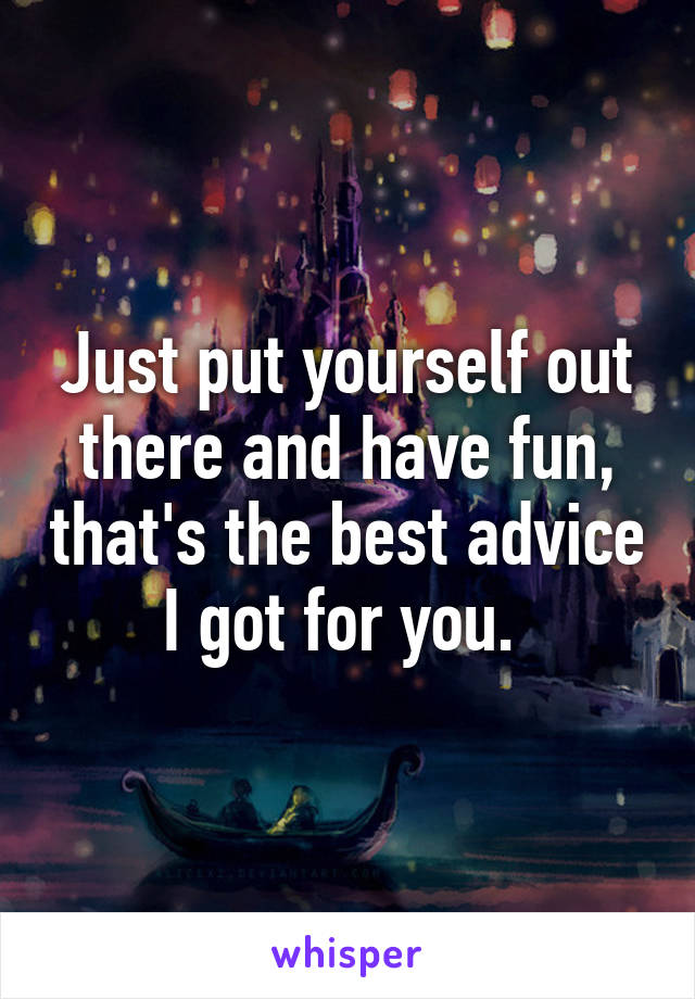 Just put yourself out there and have fun, that's the best advice I got for you. 