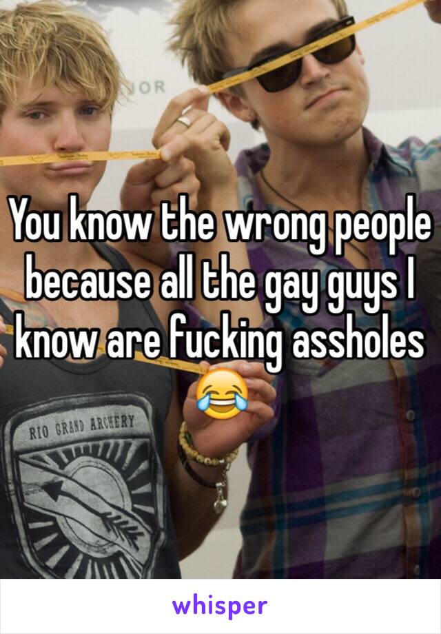 You know the wrong people because all the gay guys I know are fucking assholes 😂