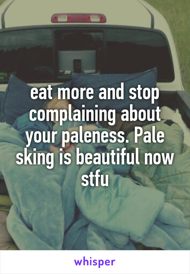 eat more and stop complaining about your paleness. Pale sking is beautiful now stfu