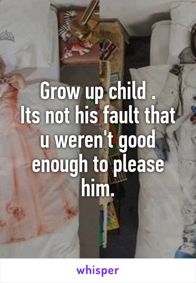 Grow up child .
Its not his fault that u weren't good enough to please him.