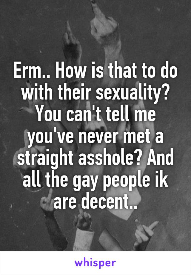 Erm.. How is that to do with their sexuality? You can't tell me you've never met a straight asshole? And all the gay people ik are decent..