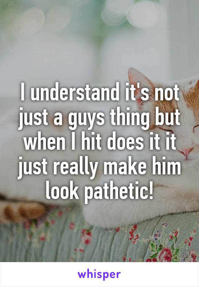 I understand it's not just a guys thing but when I hit does it it just really make him look pathetic!