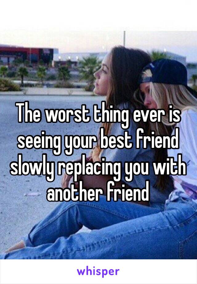 The worst thing ever is seeing your best friend slowly replacing you with another friend