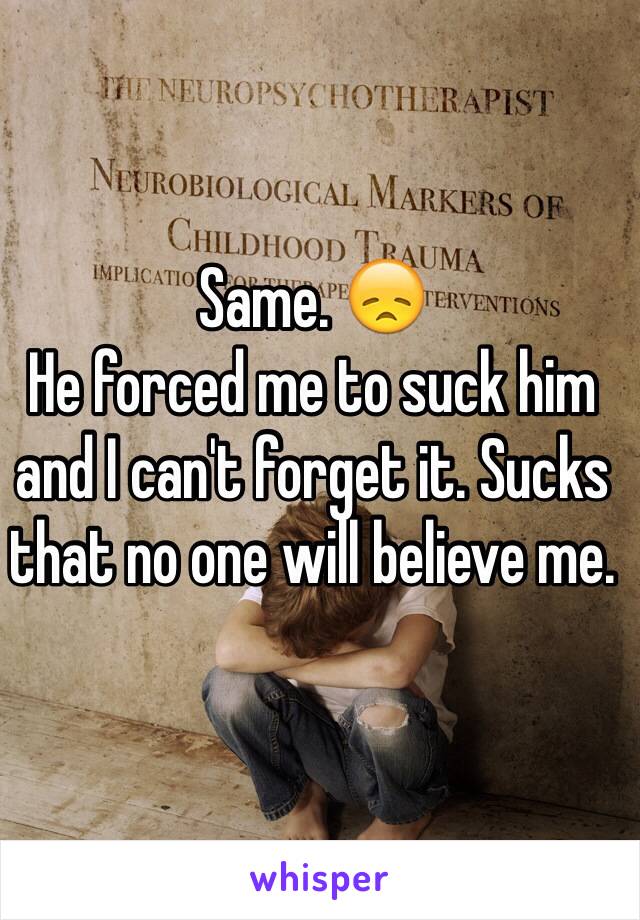 Same. 😞
He forced me to suck him and I can't forget it. Sucks that no one will believe me. 