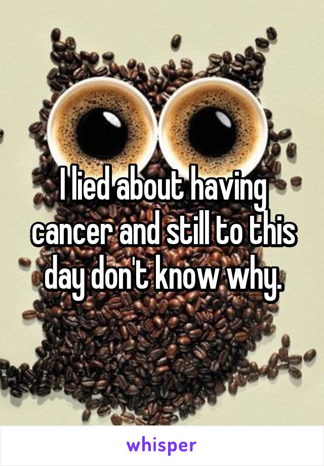 I lied about having cancer and still to this day don't know why.