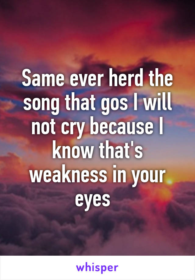 Same ever herd the song that gos I will not cry because I know that's weakness in your eyes  