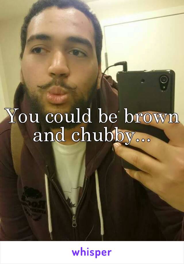 You could be brown and chubby... 