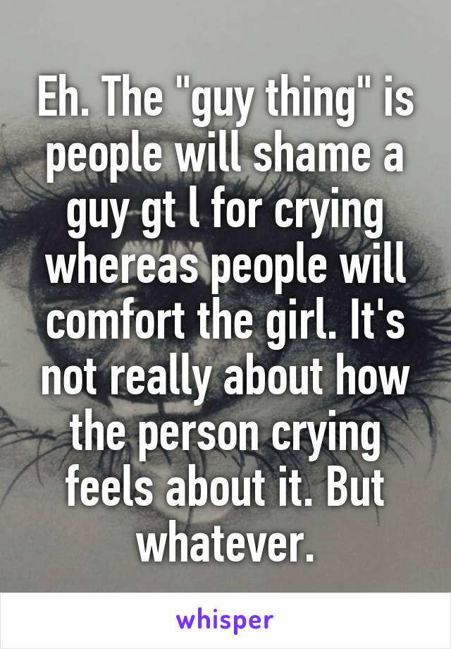Eh. The "guy thing" is people will shame a guy gt l for crying whereas people will comfort the girl. It's not really about how the person crying feels about it. But whatever.