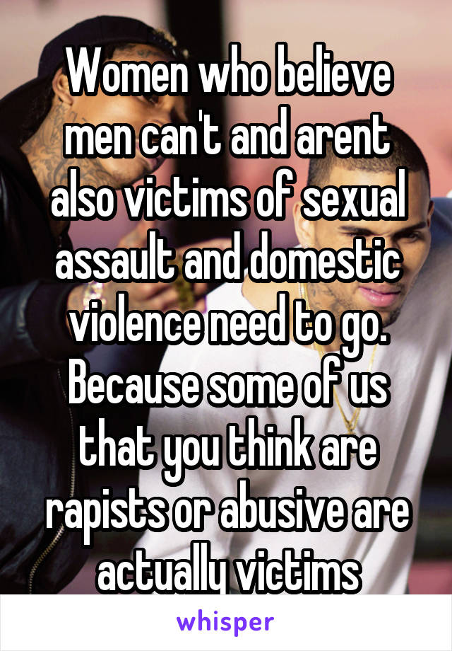 Women who believe men can't and arent also victims of sexual assault and domestic violence need to go. Because some of us that you think are rapists or abusive are actually victims