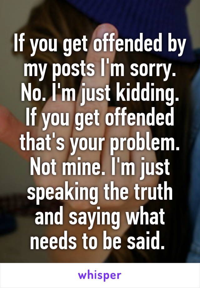 If you get offended by my posts I'm sorry. No. I'm just kidding. If you get offended that's your problem. Not mine. I'm just speaking the truth and saying what needs to be said. 