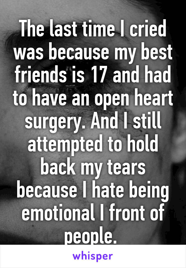 The last time I cried was because my best friends is 17 and had to have an open heart surgery. And I still attempted to hold back my tears because I hate being emotional I front of people. 