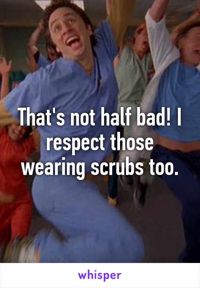 That's not half bad! I respect those wearing scrubs too.