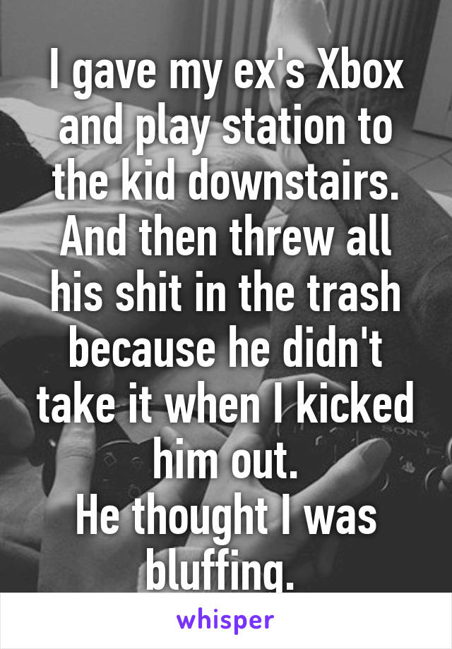 I gave my ex's Xbox and play station to the kid downstairs.
And then threw all his shit in the trash because he didn't take it when I kicked him out.
He thought I was bluffing. 