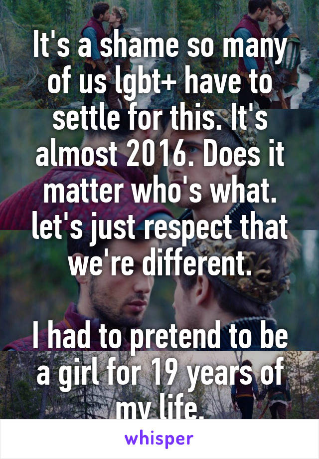It's a shame so many of us lgbt+ have to settle for this. It's almost 2016. Does it matter who's what. let's just respect that we're different.

I had to pretend to be a girl for 19 years of my life.