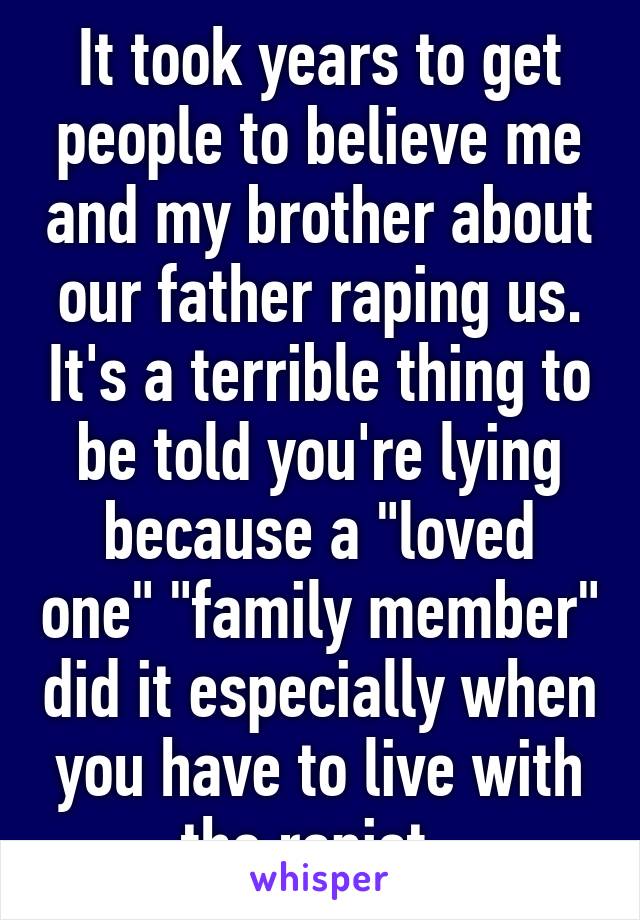 It took years to get people to believe me and my brother about our father raping us. It's a terrible thing to be told you're lying because a "loved one" "family member" did it especially when you have to live with the rapist. 