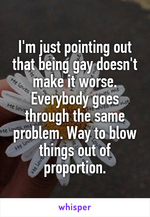 I'm just pointing out that being gay doesn't make it worse. Everybody goes through the same problem. Way to blow things out of proportion.